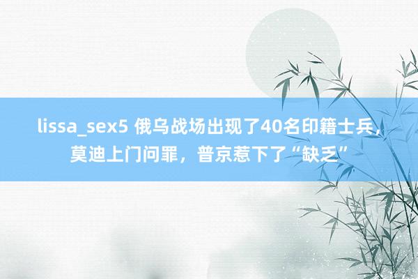 lissa_sex5 俄乌战场出现了40名印籍士兵，莫迪上门问罪，普京惹下了“缺乏”