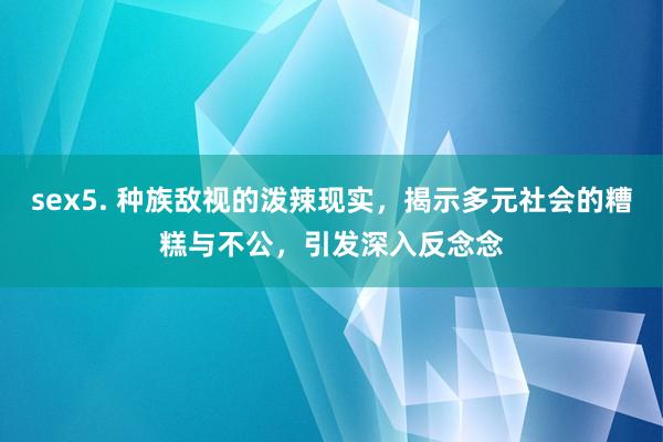 sex5. 种族敌视的泼辣现实，揭示多元社会的糟糕与不公，引发深入反念念