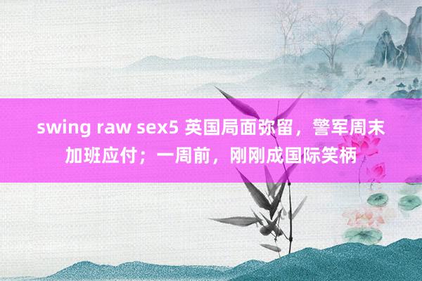 swing raw sex5 英国局面弥留，警军周末加班应付；一周前，刚刚成国际笑柄