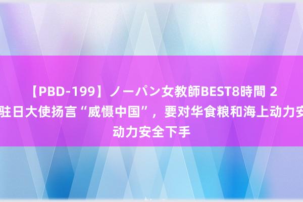 【PBD-199】ノーパン女教師BEST8時間 2 好意思驻日大使扬言“威慑中国”，要对华食粮和海上动力安全下手