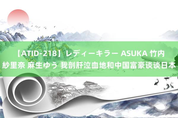 【ATID-218】レディーキラー ASUKA 竹内紗里奈 麻生ゆう 我剖肝泣血地和中国富豪谈谈日本