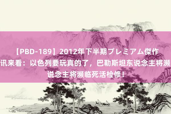 【PBD-189】2012年下半期プレミアム傑作選 从当前音讯来看：以色列要玩真的了，巴勒斯坦东说念主将濒临死活检修！