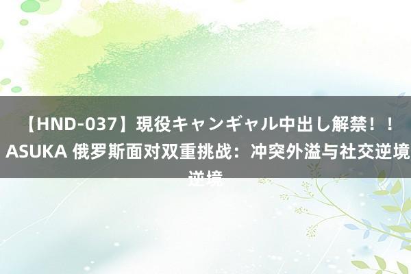 【HND-037】現役キャンギャル中出し解禁！！ ASUKA 俄罗斯面对双重挑战：冲突外溢与社交逆境