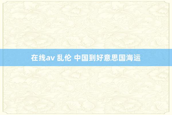 在线av 乱伦 中国到好意思国海运