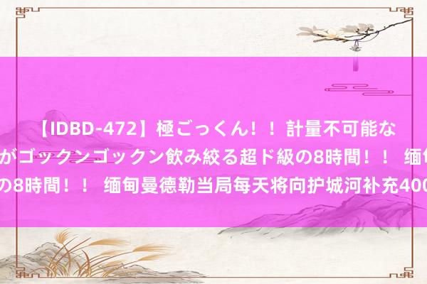 【IDBD-472】極ごっくん！！計量不可能な爆量ザーメンをS級女優がゴックンゴックン飲み絞る超ド級の8時間！！ 缅甸曼德勒当局每天将向护城河补充400万加仑水