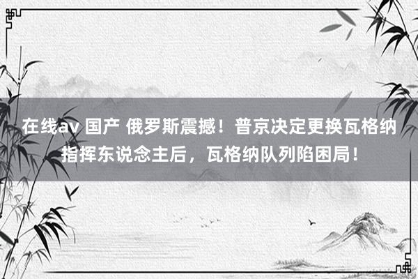 在线av 国产 俄罗斯震撼！普京决定更换瓦格纳指挥东说念主后，瓦格纳队列陷困局！