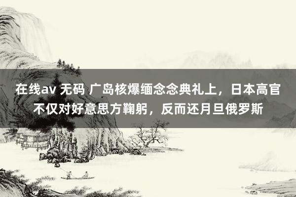 在线av 无码 广岛核爆缅念念典礼上，日本高官不仅对好意思方鞠躬，反而还月旦俄罗斯