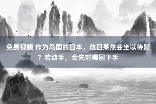 免费视频 作为岛国的日本，改日果然会坐以待毙？若动手，会先对哪国下手