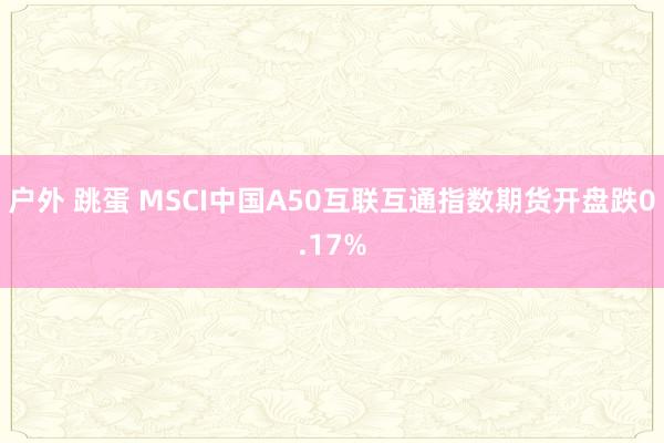 户外 跳蛋 MSCI中国A50互联互通指数期货开盘跌0.17%