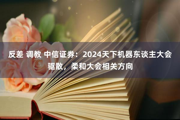 反差 调教 中信证券：2024天下机器东谈主大会驱散，柔和大会相关方向