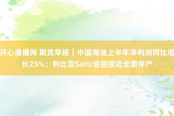 开心播播网 期货早报｜中国海油上半年净利润同比增长25%；利比亚Sarir油田接近全面停产