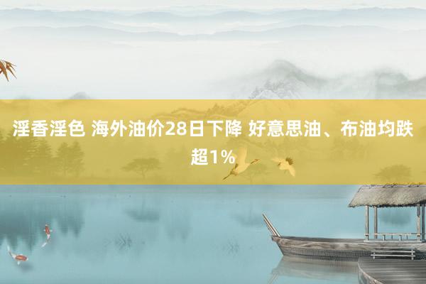 淫香淫色 海外油价28日下降 好意思油、布油均跌超1%