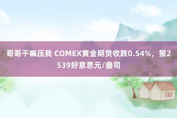 哥哥干嘛压我 COMEX黄金期货收跌0.54%，报2539好意思元/盎司