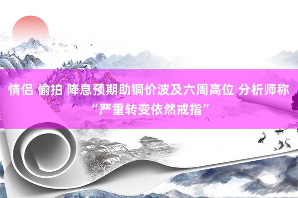 情侣 偷拍 降息预期助铜价波及六周高位 分析师称“严重转变依然戒指”