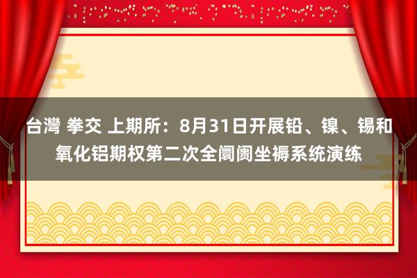 台灣 拳交 上期所：8月31日开展铅、镍、锡和氧化铝期权第二次全阛阓坐褥系统演练