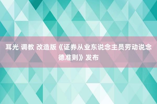 耳光 调教 改造版《证券从业东说念主员劳动说念德准则》发布