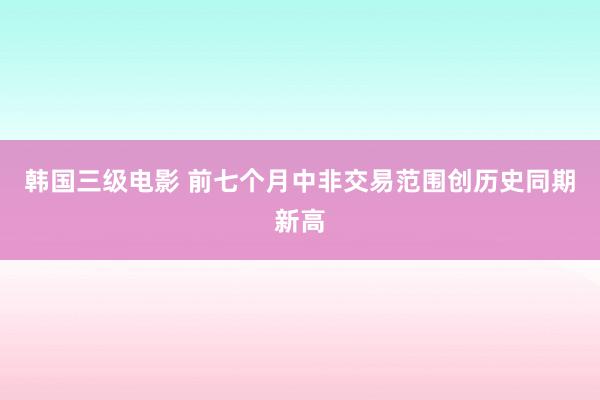 韩国三级电影 前七个月中非交易范围创历史同期新高