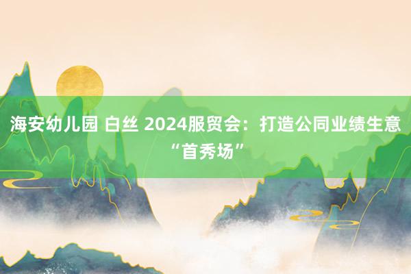 海安幼儿园 白丝 2024服贸会：打造公同业绩生意“首秀场”