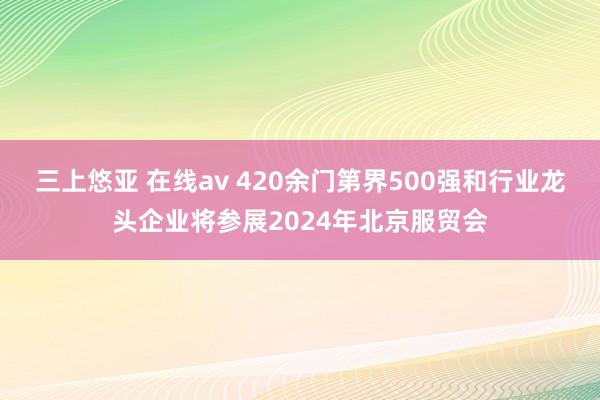 三上悠亚 在线av 420余门第界500强和行业龙头企业将参展2024年北京服贸会