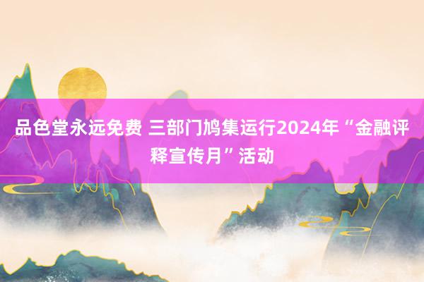 品色堂永远免费 三部门鸠集运行2024年“金融评释宣传月”活动