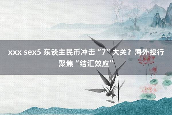 xxx sex5 东谈主民币冲击“7”大关？海外投行聚焦“结汇效应”