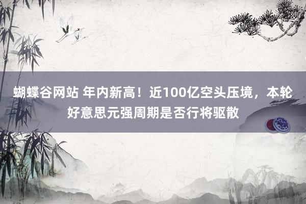 蝴蝶谷网站 年内新高！近100亿空头压境，本轮好意思元强周期是否行将驱散