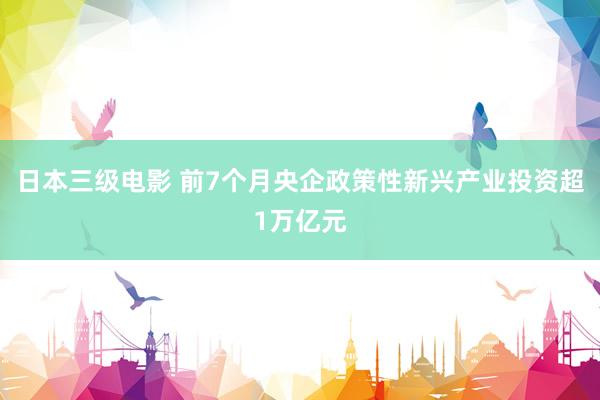 日本三级电影 前7个月央企政策性新兴产业投资超1万亿元