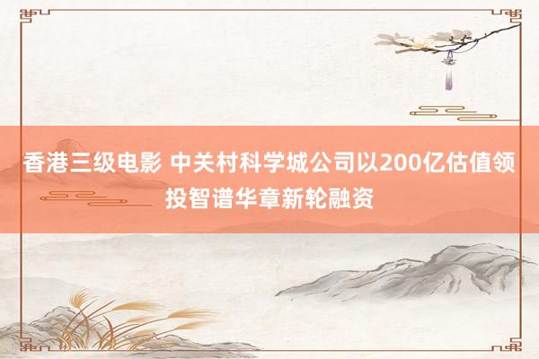 香港三级电影 中关村科学城公司以200亿估值领投智谱华章新轮融资