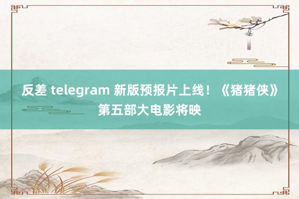 反差 telegram 新版预报片上线！《猪猪侠》第五部大电影将映