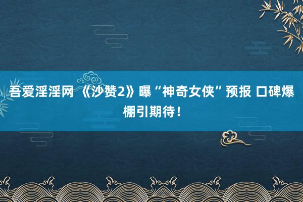 吾爱淫淫网 《沙赞2》曝“神奇女侠”预报 口碑爆棚引期待！