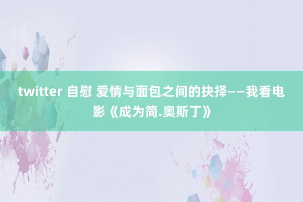 twitter 自慰 爱情与面包之间的抉择——我看电影《成为简.奥斯丁》