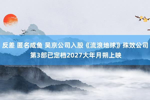 反差 匿名咸鱼 吴京公司入股《流浪地球》殊效公司 第3部已定档2027大年月朔上映