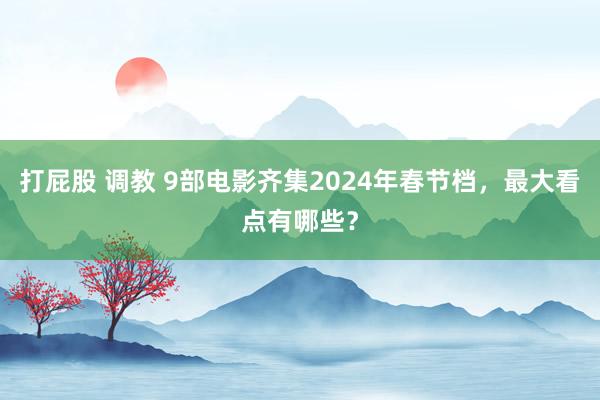 打屁股 调教 9部电影齐集2024年春节档，最大看点有哪些？