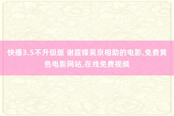 快播3.5不升级版 谢霆锋吴京相助的电影,免费黄色电影网站,在线免费视频