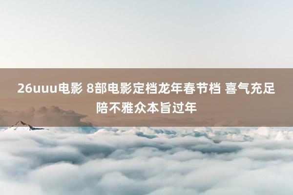 26uuu电影 8部电影定档龙年春节档 喜气充足陪不雅众本旨过年