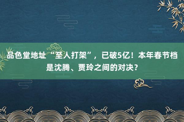 品色堂地址 “至人打架”，已破5亿！本年春节档是沈腾、贾玲之间的对决？