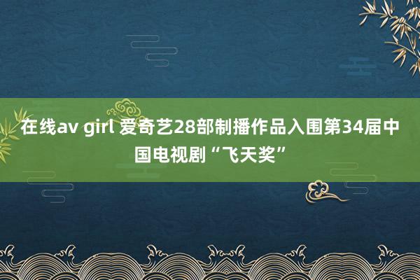 在线av girl 爱奇艺28部制播作品入围第34届中国电视剧“飞天奖”