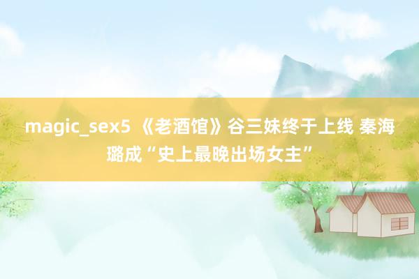 magic_sex5 《老酒馆》谷三妹终于上线 秦海璐成“史上最晚出场女主”