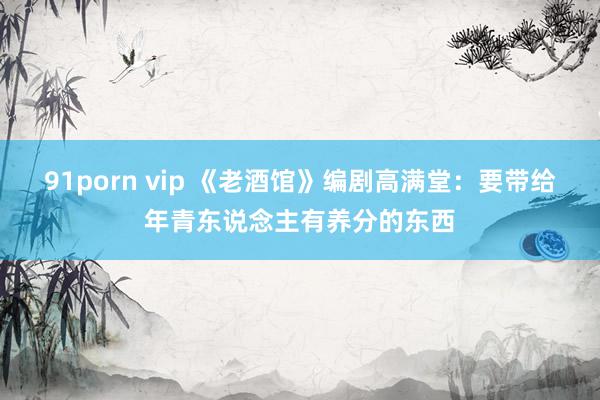 91porn vip 《老酒馆》编剧高满堂：要带给年青东说念主有养分的东西