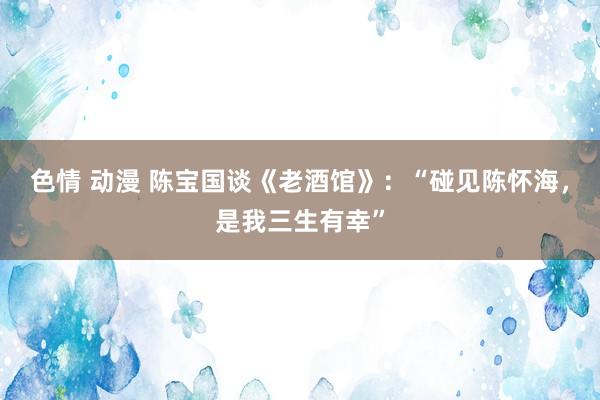 色情 动漫 陈宝国谈《老酒馆》：“碰见陈怀海，是我三生有幸”