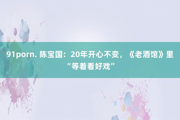 91porn. 陈宝国：20年开心不变，《老酒馆》里“等着看好戏”