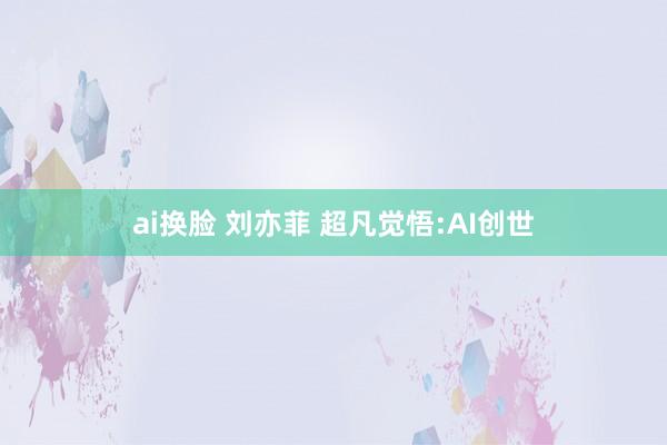 ai换脸 刘亦菲 超凡觉悟:AI创世