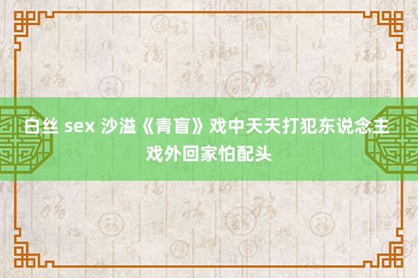 白丝 sex 沙溢《青盲》戏中天天打犯东说念主 戏外回家怕配头