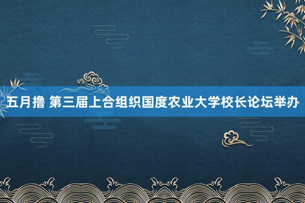 五月撸 第三届上合组织国度农业大学校长论坛举办