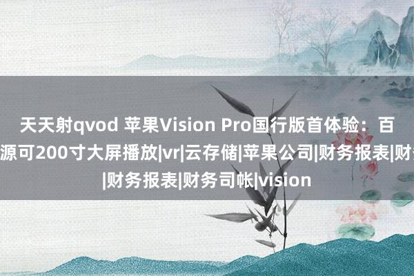 天天射qvod 苹果Vision Pro国行版首体验：百度网盘悉数资源可200寸大屏播放|vr|云存储|苹果公司|财务报表|财务司帐|vision