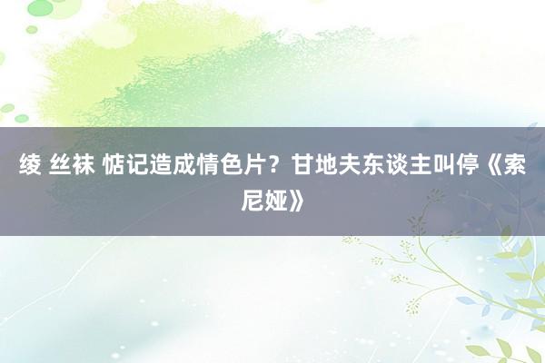 绫 丝袜 惦记造成情色片？甘地夫东谈主叫停《索尼娅》