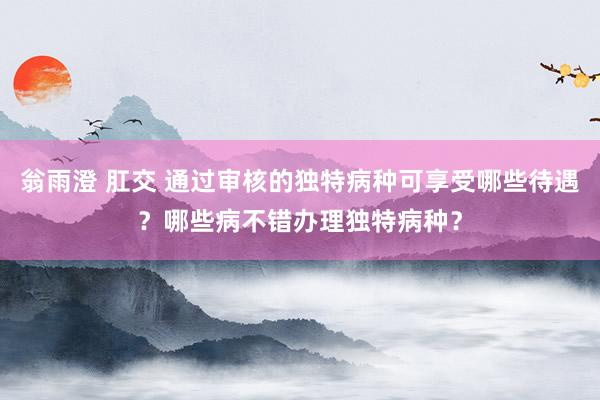 翁雨澄 肛交 通过审核的独特病种可享受哪些待遇？哪些病不错办理独特病种？