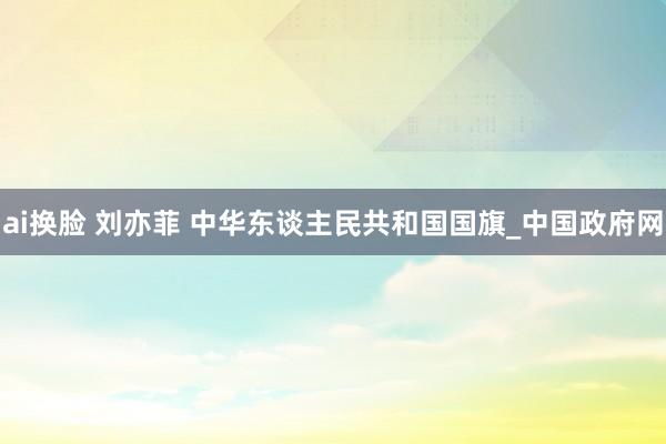 ai换脸 刘亦菲 中华东谈主民共和国国旗_中国政府网