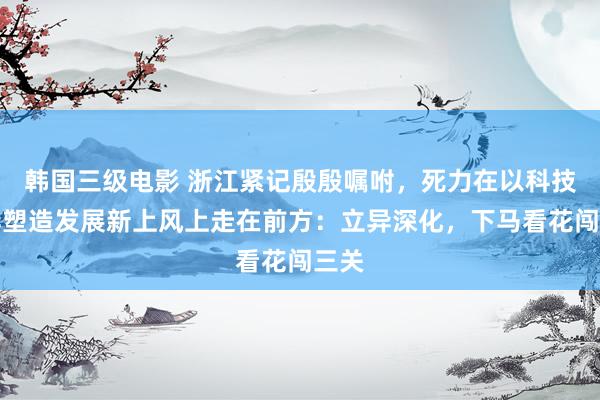 韩国三级电影 浙江紧记殷殷嘱咐，死力在以科技立异塑造发展新上风上走在前方：立异深化，下马看花闯三关