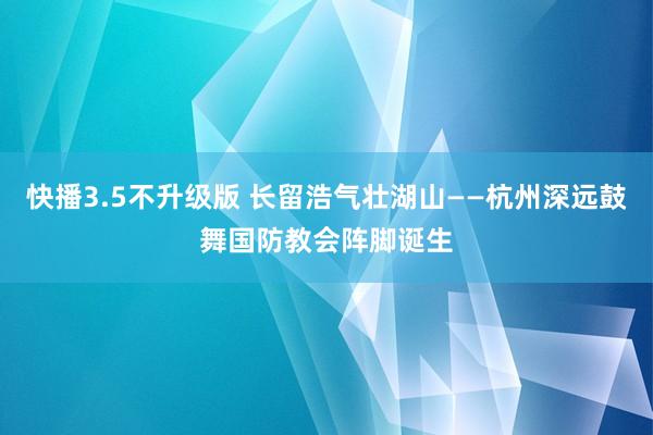 快播3.5不升级版 长留浩气壮湖山——杭州深远鼓舞国防教会阵脚诞生